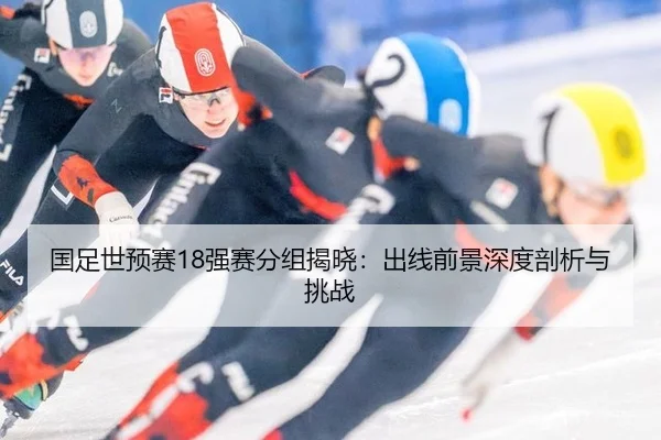 国足世预赛18强赛分组揭晓：出线前景深度剖析与挑战（6686.com）